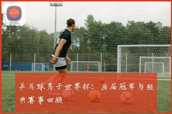 乒乓球男子世界杯:历届冠军与经典赛事回顾