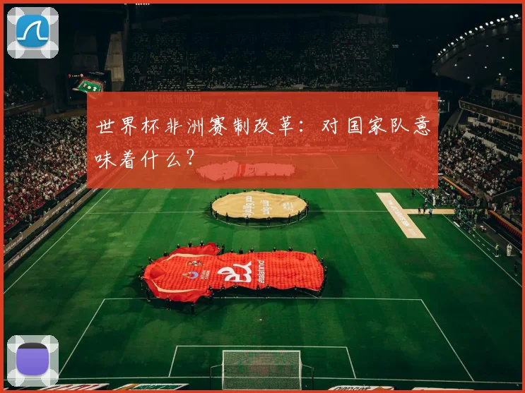 世界杯非洲赛制改革：对国家队意味着什么？