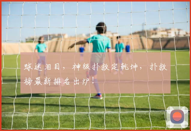 球迷泪目，神级扑救定乾坤，扑救榜最新排名出炉！