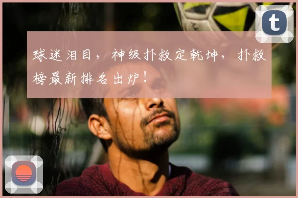 球迷泪目，神级扑救定乾坤，扑救榜最新排名出炉！