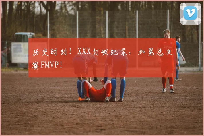 历史时刻!XXX打破纪录,加冕总决赛FMVP!